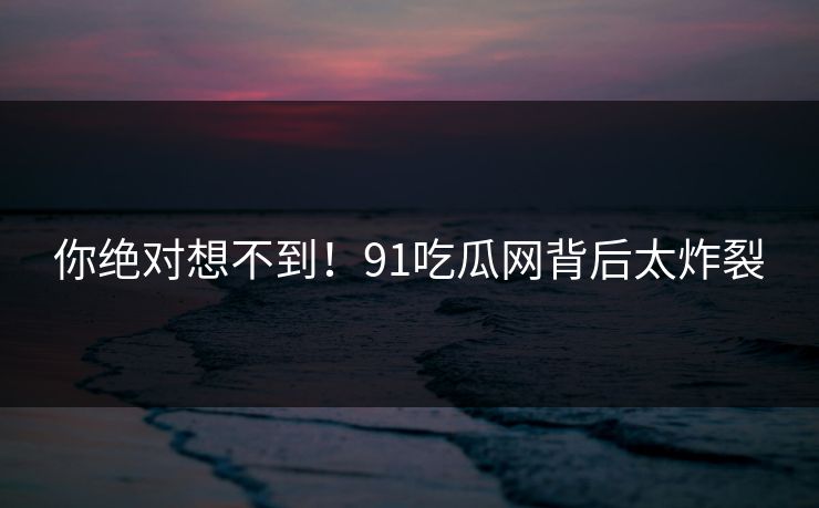 你绝对想不到！91吃瓜网背后太炸裂
