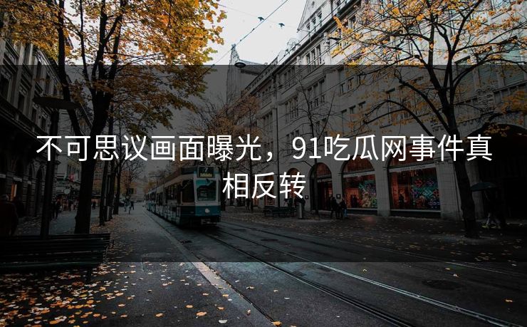 不可思议画面曝光，91吃瓜网事件真相反转