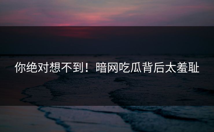你绝对想不到！暗网吃瓜背后太羞耻
