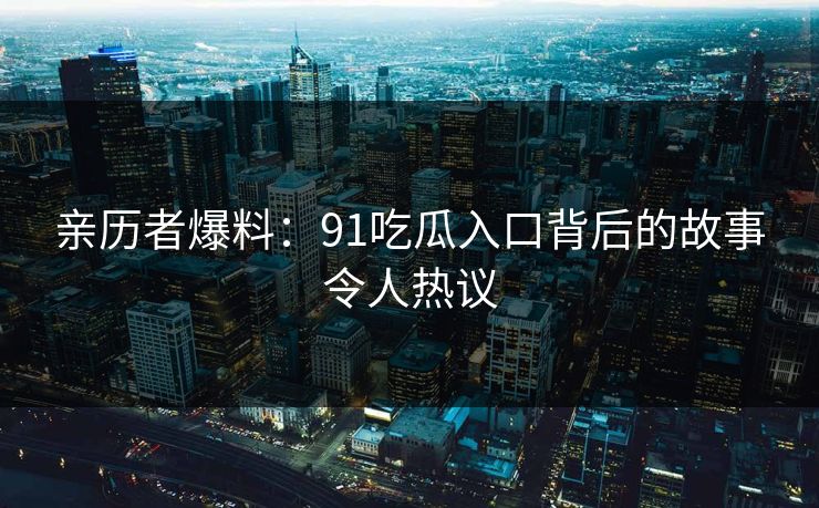亲历者爆料：91吃瓜入口背后的故事令人热议