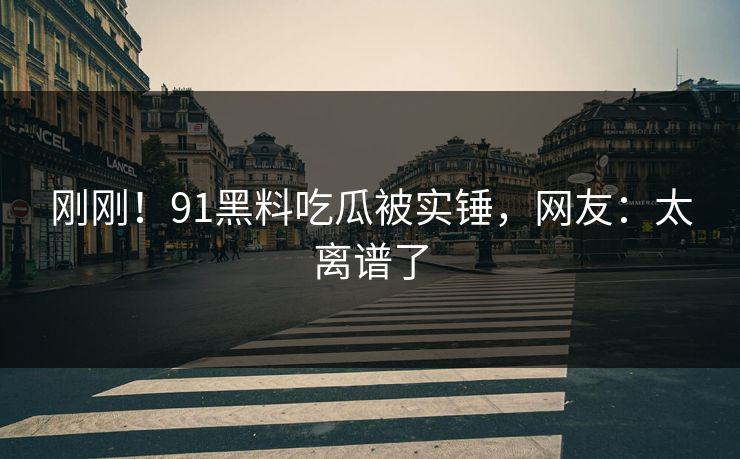 刚刚！91黑料吃瓜被实锤，网友：太离谱了