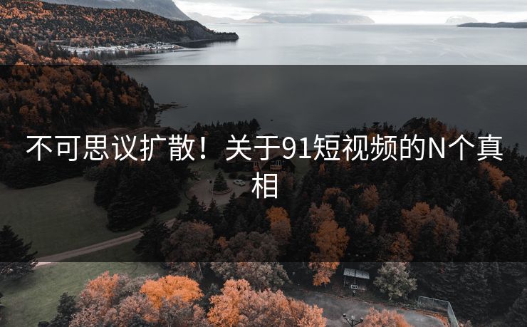 不可思议扩散！关于91短视频的N个真相