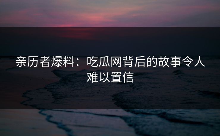 亲历者爆料：吃瓜网背后的故事令人难以置信