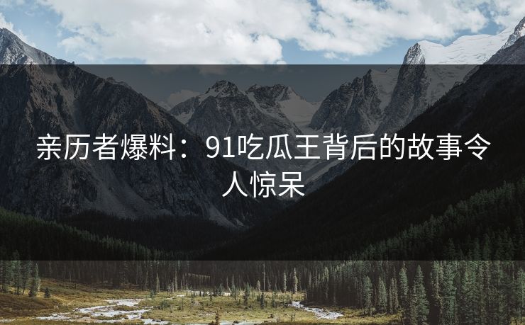 亲历者爆料：91吃瓜王背后的故事令人惊呆