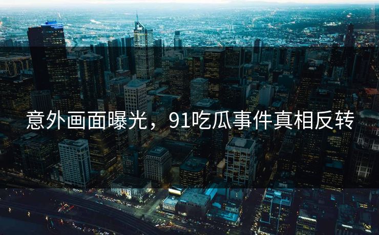 意外画面曝光，91吃瓜事件真相反转