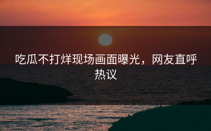 吃瓜不打烊现场画面曝光，网友直呼热议