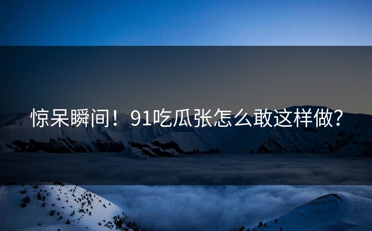 惊呆瞬间！91吃瓜张怎么敢这样做？