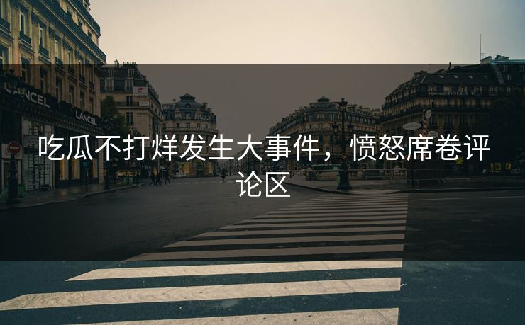 吃瓜不打烊发生大事件，愤怒席卷评论区