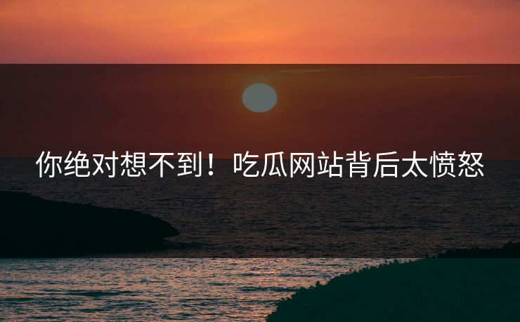 你绝对想不到！吃瓜网站背后太愤怒