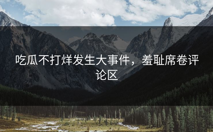吃瓜不打烊发生大事件，羞耻席卷评论区