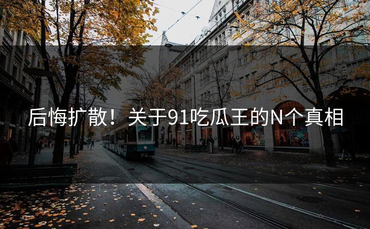 后悔扩散！关于91吃瓜王的N个真相