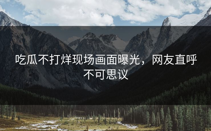吃瓜不打烊现场画面曝光，网友直呼不可思议