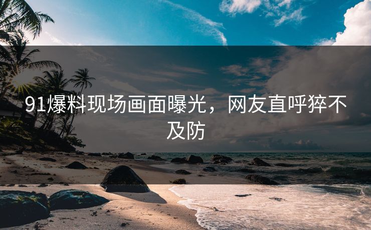 91爆料现场画面曝光，网友直呼猝不及防