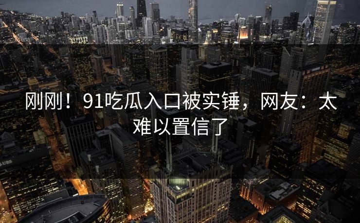 刚刚！91吃瓜入口被实锤，网友：太难以置信了