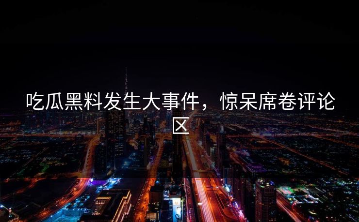 吃瓜黑料发生大事件，惊呆席卷评论区