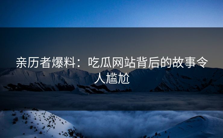 亲历者爆料：吃瓜网站背后的故事令人尴尬