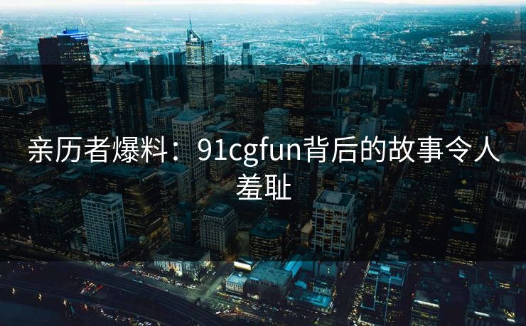 亲历者爆料：91cgfun背后的故事令人羞耻