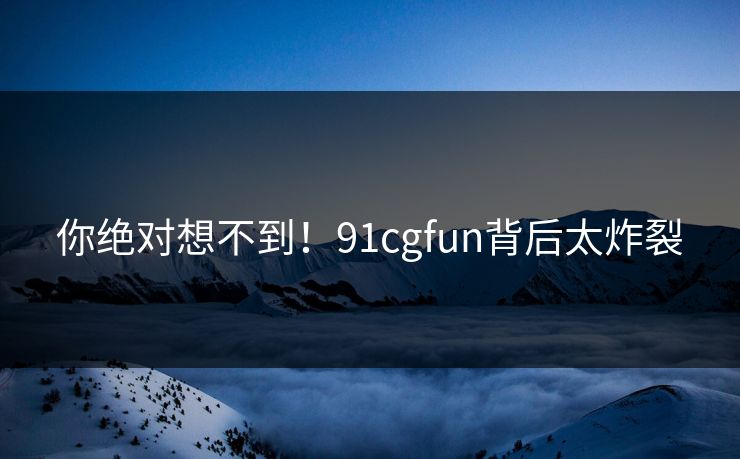 你绝对想不到！91cgfun背后太炸裂