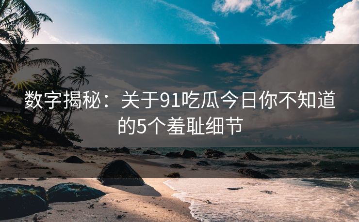数字揭秘：关于91吃瓜今日你不知道的5个羞耻细节