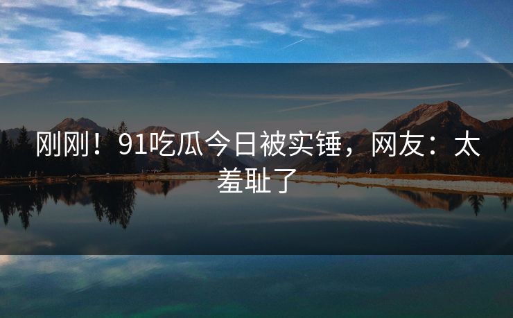 刚刚！91吃瓜今日被实锤，网友：太羞耻了