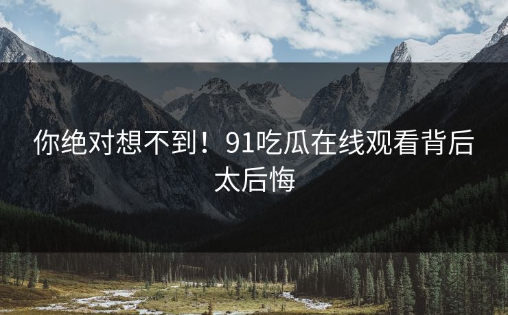 你绝对想不到！91吃瓜在线观看背后太后悔