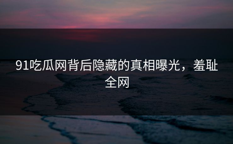 91吃瓜网背后隐藏的真相曝光，羞耻全网