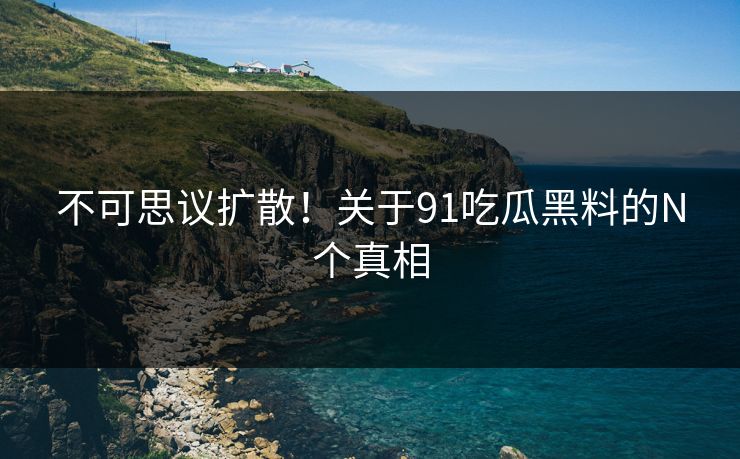 不可思议扩散！关于91吃瓜黑料的N个真相
