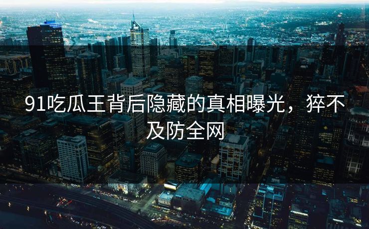91吃瓜王背后隐藏的真相曝光，猝不及防全网