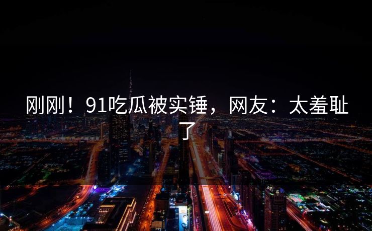 刚刚！91吃瓜被实锤，网友：太羞耻了