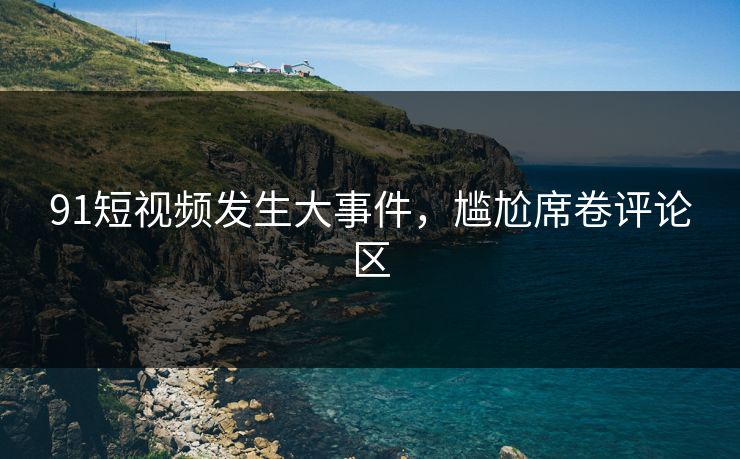 91短视频发生大事件，尴尬席卷评论区