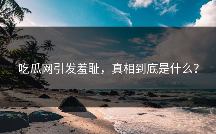 吃瓜网引发羞耻，真相到底是什么？