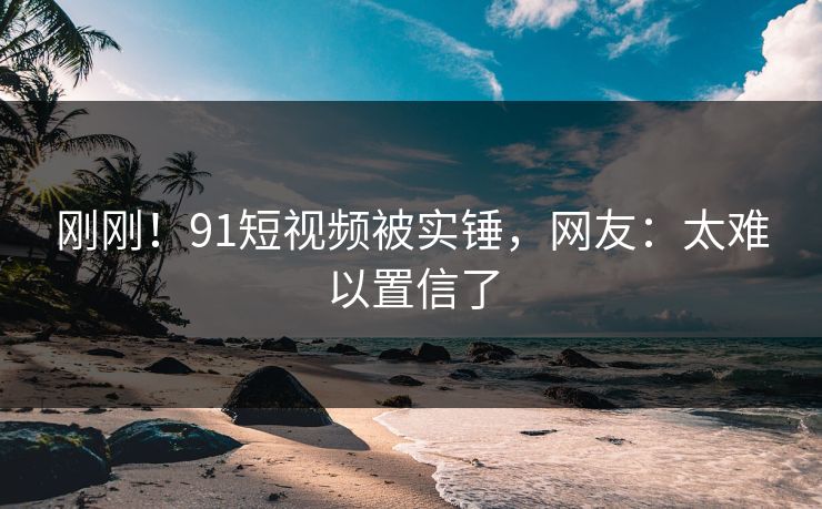 刚刚！91短视频被实锤，网友：太难以置信了