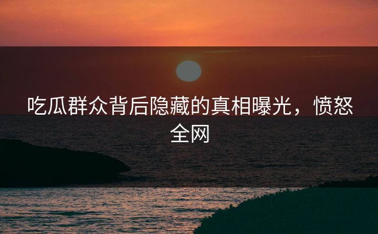 吃瓜群众背后隐藏的真相曝光，愤怒全网