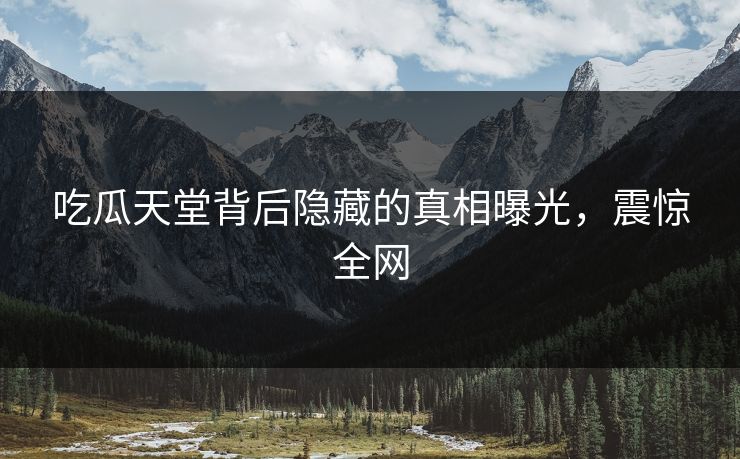 吃瓜天堂背后隐藏的真相曝光，震惊全网