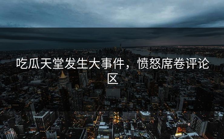 吃瓜天堂发生大事件，愤怒席卷评论区