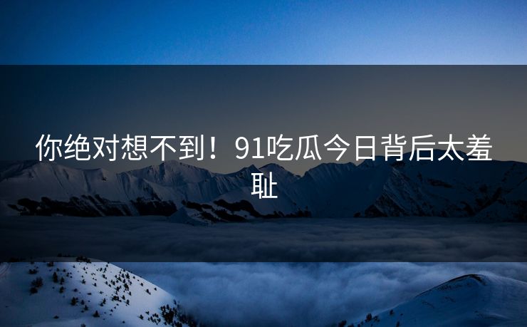 你绝对想不到！91吃瓜今日背后太羞耻