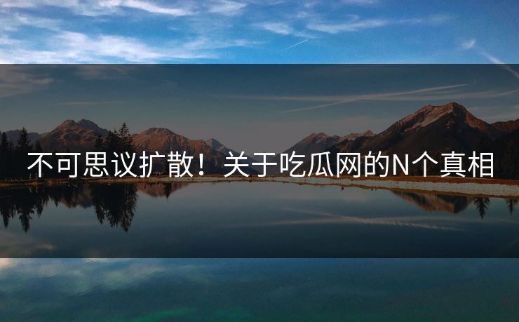 不可思议扩散！关于吃瓜网的N个真相