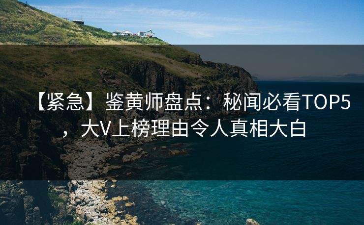 【紧急】鉴黄师盘点：秘闻必看TOP5，大V上榜理由令人真相大白