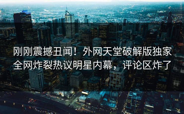 刚刚震撼丑闻！外网天堂破解版独家全网炸裂热议明星内幕，评论区炸了
