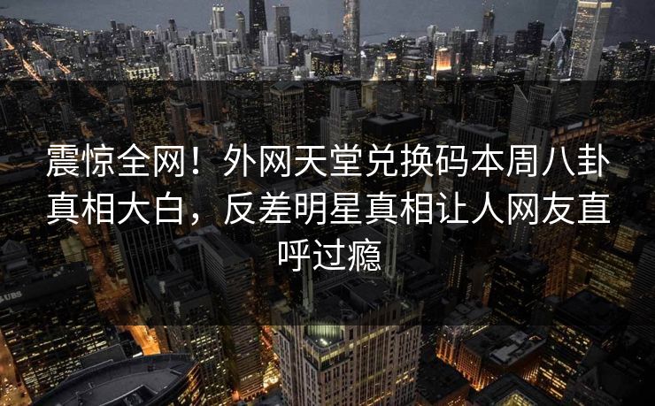 震惊全网！外网天堂兑换码本周八卦真相大白，反差明星真相让人网友直呼过瘾