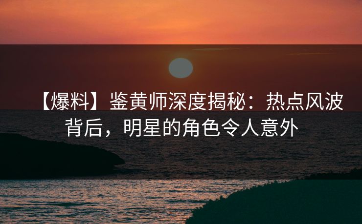【爆料】鉴黄师深度揭秘：热点风波背后，明星的角色令人意外
