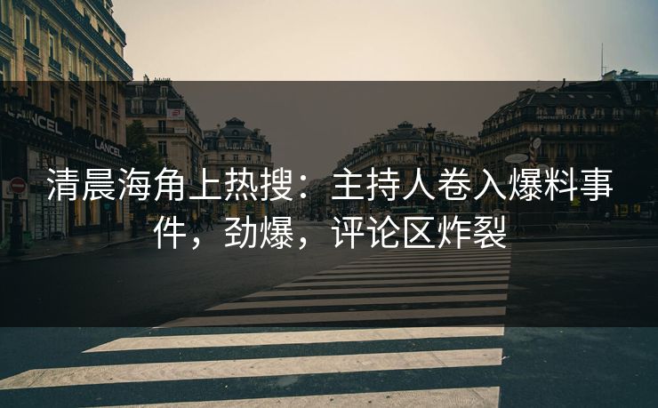 清晨海角上热搜：主持人卷入爆料事件，劲爆，评论区炸裂