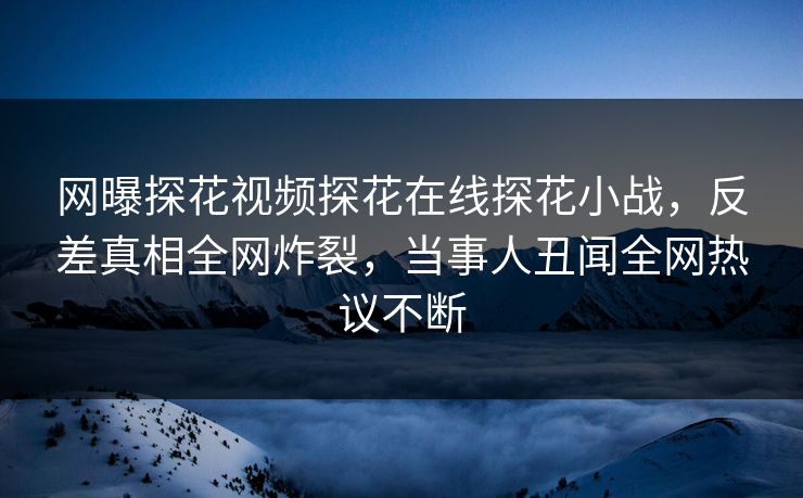 网曝探花视频探花在线探花小战，反差真相全网炸裂，当事人丑闻全网热议不断