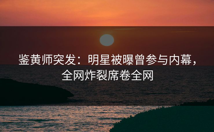 鉴黄师突发：明星被曝曾参与内幕，全网炸裂席卷全网
