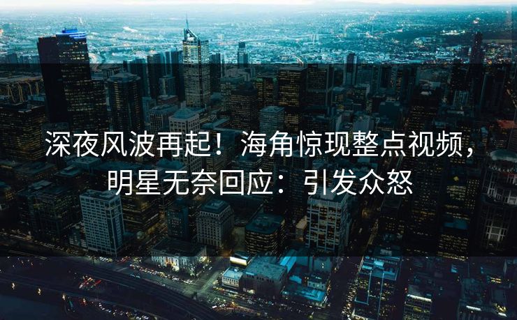 深夜风波再起！海角惊现整点视频，明星无奈回应：引发众怒