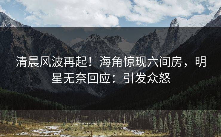 清晨风波再起！海角惊现六间房，明星无奈回应：引发众怒