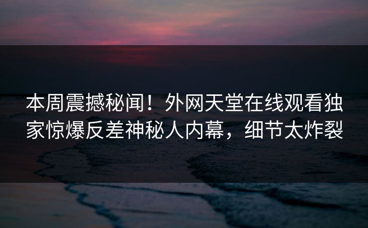 本周震撼秘闻！外网天堂在线观看独家惊爆反差神秘人内幕，细节太炸裂