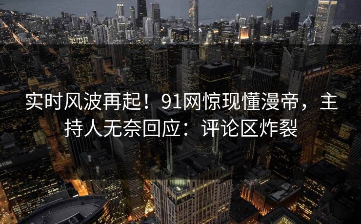 实时风波再起！91网惊现懂漫帝，主持人无奈回应：评论区炸裂