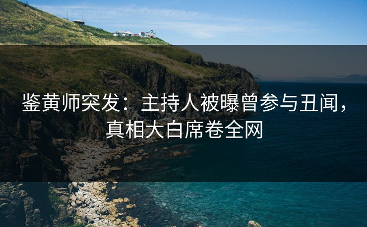 鉴黄师突发：主持人被曝曾参与丑闻，真相大白席卷全网