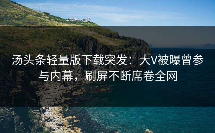汤头条轻量版下载突发：大V被曝曾参与内幕，刷屏不断席卷全网